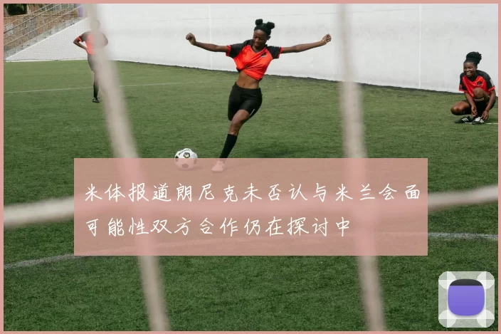 米体报道朗尼克未否认与米兰会面可能性双方合作仍在探讨中