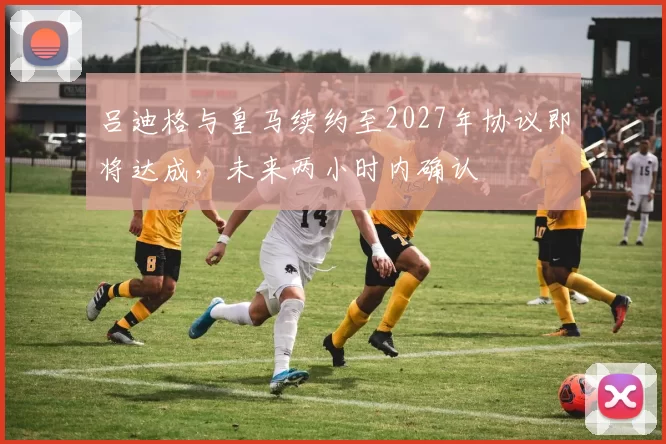 吕迪格与皇马续约至2027年协议即将达成，未来两小时内确认
