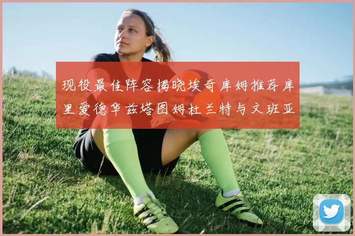 现役最佳阵容揭晓埃奇库姆推荐库里爱德华兹塔图姆杜兰特与文班亚马