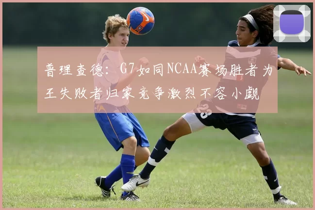 普理查德：G7如同NCAA赛场胜者为王失败者归家竞争激烈不容小觑