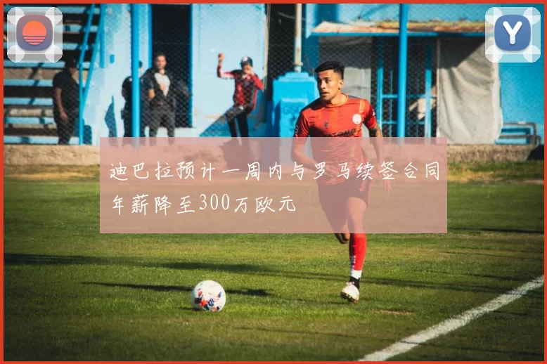 迪巴拉预计一周内与罗马续签合同年薪降至300万欧元