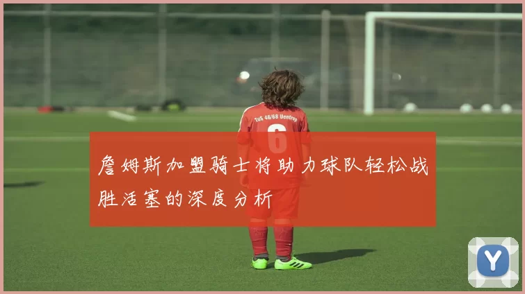 詹姆斯加盟骑士将助力球队轻松战胜活塞的深度分析