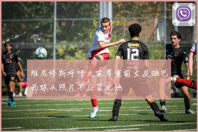 维尼修斯呼吁大家尊重前女友晒巴西球衣照片不应冒犯她