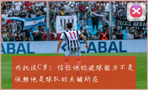 内托谈C罗：信任他的进球能力不是依赖他是球队的关键所在