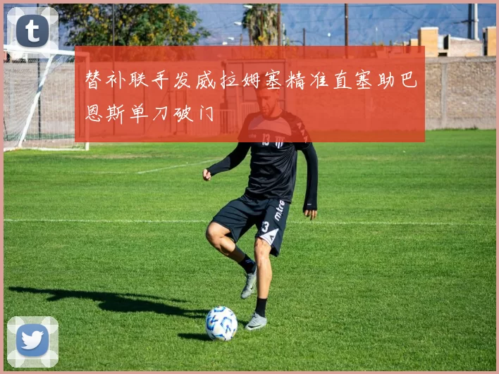 替补联手发威拉姆塞精准直塞助巴恩斯单刀破门