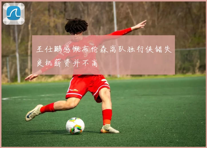 王仕鹏感慨布伦森离队独行侠错失良机薪资并不高
