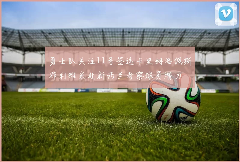 勇士队关注11号签选卡里姆洛佩斯邓利维亲赴新西兰考察球员潜力